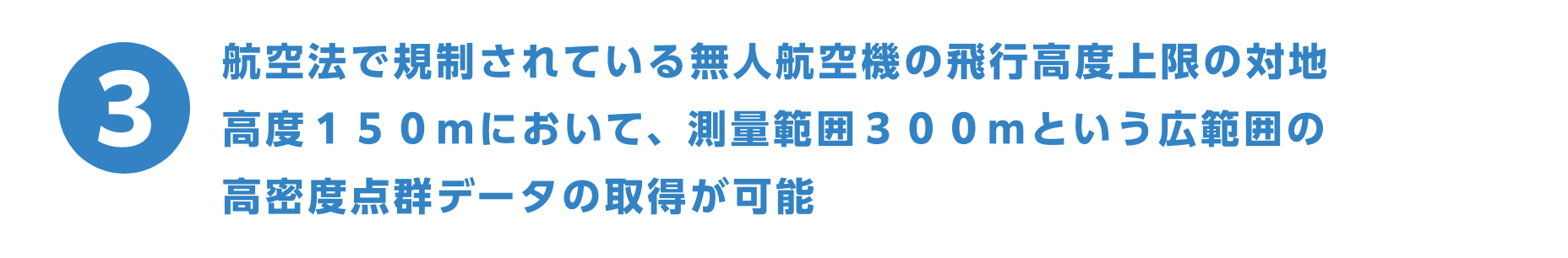 航空法で規制されている無人航空機の飛行高度上限の対地高度１５０ｍにおいて、測量範囲３００ｍという広範囲の 高密度点群データの取得が可能